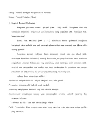 Strategi Promosi Hubungan Masyarakat dan Publisitas 
Strategi Promosi Penjualan Pribadi 
1. Strategi Promosi Periklanan 
Pengertian periklanan menurut Lupioyadi (2001 : 108) adalah “merupakan salah satu 
komunikasi impersonal (impersonal communication) yang digunakan oleh perusahaan baik 
barang atau jasa”. 
Lamb, Hair, McDaniel (2001 : 147) menyatakan bahwa “periklanan merupakan 
komunikasi bukan pribadi, satu arah mengenai sebuah produk atau organisasi yang dibayar oleh 
seorang pemasar”. 
Sedangkan peranan periklanan dalam pemasaran produk atau jasa adalah untuk 
membangun kesadaran (awareness) terhadap keberadaan jasa yang ditawarkan, untuk menambah 
pengetahuan konsumen tentang jasa yang ditawarkan, untuk membujuk calon konsumen untuk 
membeli atau menggunakan jasa tersebut, dan untuk membedakan diri perusahaan satu dengan 
perusahaan lain (differentiate the service) yang mendukung positioning jasa. 
Adapun fungsi utama iklan adalah : 
Informative; menginformasikan khalayak mengenai seluk beluk produk. 
Persuading; mempengaruhi khalayak untuk membeli. 
Reminding; menyegarkan informasi yang telah diterima khalayak. 
Entertainment; menciptakan suasana yang menyenangkan sewaktu khalayak menerima dan 
mencerna informasi. 
Sementara itu sifat – sifat iklan adalah sebagai berikut : 
Public Presentation; iklan memungkinkan setiap orang menerima pesan yang sama tentang produk 
yang diiklankan. 
 