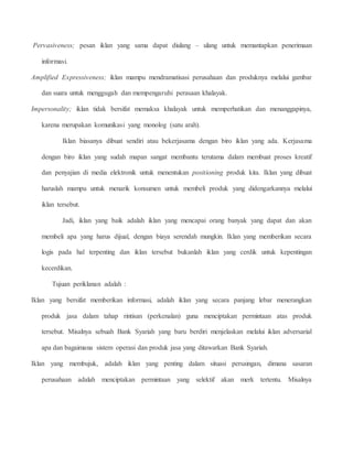 Pervasiveness; pesan iklan yang sama dapat diulang – ulang untuk memantapkan penerimaan 
informasi. 
Amplified Expressiveness; iklan mampu mendramatisasi perusahaan dan produknya melalui gambar 
dan suara untuk menggugah dan mempengaruhi perasaan khalayak. 
Impersonality; iklan tidak bersifat memaksa khalayak untuk memperhatikan dan menanggapinya, 
karena merupakan komunikasi yang monolog (satu arah). 
Iklan biasanya dibuat sendiri atau bekerjasama dengan biro iklan yang ada. Kerjasama 
dengan biro iklan yang sudah mapan sangat membantu terutama dalam membuat proses kreatif 
dan penyajian di media elektronik untuk menentukan positioning produk kita. Iklan yang dibuat 
haruslah mampu untuk menarik konsumen untuk membeli produk yang didengarkannya melalui 
iklan tersebut. 
Jadi, iklan yang baik adalah iklan yang mencapai orang banyak yang dapat dan akan 
membeli apa yang harus dijual, dengan biaya serendah mungkin. Iklan yang memberikan secara 
logis pada hal terpenting dan iklan tersebut bukanlah iklan yang cerdik untuk kepentingan 
kecerdikan. 
Tujuan periklanan adalah : 
Iklan yang bersifat memberikan informasi, adalah iklan yang secara panjang lebar menerangkan 
produk jasa dalam tahap rintisan (perkenalan) guna menciptakan permintaan atas produk 
tersebut. Misalnya sebuah Bank Syariah yang baru berdiri menjelaskan melalui iklan adversarial 
apa dan bagaimana sistem operasi dan produk jasa yang ditawarkan Bank Syariah. 
Iklan yang membujuk, adalah iklan yang penting dalam situasi persaingan, dimana sasaran 
perusahaan adalah menciptakan permintaan yang selektif akan merk tertentu. Misalnya 
 