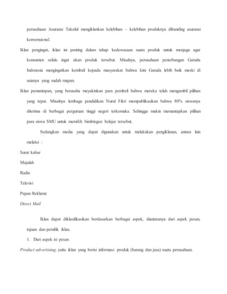 perusahaan Asuransi Takaful mengiklankan kelebihan – kelebihan produknya dibanding asuransi 
konvensional. 
Iklan pengingat, iklan ini penting dalam tahap kedewasaan suatu produk untuk menjaga agar 
konsumen selalu ingat akan produk tersebut. Misalnya, perusahaan penerbangan Garuda 
Indonesia mengingatkan kembali kepada masyarakat bahwa kini Garuda lebih baik meski di 
usianya yang sudah mapan. 
Iklan pemantapan, yang berusaha meyakinkan para pembeli bahwa mereka telah mengambil pilihan 
yang tepat. Misalnya lembaga pendidikan Nurul Fikri mempublikasikan bahwa 80% siswanya 
diterima di berbagai perguruan tinggi negeri terkemuka. Sehingga makin memantapkan pilihan 
para siswa SMU untuk memilih bimbingan belajar tersebut. 
Sedangkan media yang dapat digunakan untuk melakukan pengiklanan, antara lain 
melalui : 
Surat kabar 
Majalah 
Radio 
Televisi 
Papan Reklame 
Direct Mail 
Iklan dapat diklasifikasikan berdasarkan berbagai aspek, diantaranya dari aspek pesan, 
tujuan dan pemilik iklan. 
1. Dari aspek isi pesan 
Product advertising, yaitu iklan yang berisi informasi produk (barang dan jasa) suatu perusahaan. 
 