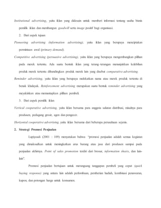 Institutional advertising, yaitu iklan yang didesain untuk memberi informasi tentang usaha bisnis 
pemilik iklan dan membangun goodwill serta image positif bagi organisasi. 
2. Dari aspek tujuan 
Pioneering advertising (information advertising), yaitu iklan yang berupaya menciptakan 
permintaan awal (primary demand). 
Competitive advertising (persuasive advertising), yaitu iklan yang berupaya mengembangkan pilihan 
pada merek tertentu. Ada suatu bentuk iklan yang terang–terangan menunjukkan kelebihan 
produk merek tertentu dibandingkan produk merek lain yang disebut comparative advertising. 
Reminder advertising, yaitu iklan yang berupaya melekatkan nama atau merek produk tertentu di 
benak khalayak. Reinforcement advertising merupakan suatu bentuk reminder advertising yang 
meyakinkan atau memantapkan pilihan pembeli. 
3. Dari aspek pemilik iklan 
Vertical cooperative advertising, yaitu iklan bersama para anggota saluran distribusi, misalnya para 
produsen, pedagang grosir, agen dan pengecer. 
Horizontal cooperative advertising, yaitu iklan bersama dari beberapa perusahaan sejenis. 
2. Strategi Promosi Penjualan 
Lupiyoadi (2001 : 109) menyatakan bahwa “promosi penjualan adalah semua kegiatan 
yang dimaksudkan untuk meningkatkan arus barang atau jasa dari produsen sampai pada 
penjualan akhirnya. Point of sales promotion terdiri dari brosur, information sheets, dan lain-lain”. 
Promosi penjualan bertujuan untuk merangsang tanggapan pembeli yang cepat (quick 
buying response) yang antara lain adalah perlombaan, pemberian hadiah, kombinasi penawaran, 
kupon, dan potongan harga untuk konsumen. 
 