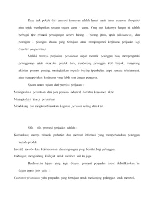Daya tarik pokok dari promosi konsumen adalah hasrat untuk tawar menawar (bargain) 
atau untuk mendapatkan sesuatu secara cuma – cuma. Yang erat kaitannya dengan ini adalah 
berbagai tipe promosi perdagangan seperti barang – barang gratis, upah (allowances), dan 
potongan – potongan khusus yang bertujuan untuk mempengaruhi kerjasama penjualan lagi 
(reseller cooperation). 
Melalui promosi penjualan, perusahaan dapat menarik pelanggan baru, mempengaruhi 
pelanggannya untuk mencoba produk baru, mendorong pelanggan lebih banyak, menyerang 
aktivitas promosi pesaing, meningkatkan impulse buying (pembelian tanpa rencana sebelumnya), 
atau mengupayakan kerjasama yang lebih erat dengan pengecer. 
Secara umum tujuan dari promosi penjualan : 
Meningkatkan permintaan dari para pemakai industrial dan/atau konsumen akhir. 
Meningkatkan kinerja perusahaan 
Mendukung dan mengkoordinasikan kegiatan personal selling dan iklan. 
Sifat – sifat promosi penjualan adalah : 
Komunikasi; mampu menarik perhatian dan memberi informasi yang memperkenalkan pelanggan 
kepada produk. 
Insentif; memberikan keistimewaan dan rangsangan yang bernilai bagi pelanggan. 
Undangan; mengundang khalayak untuk membeli saat itu juga. 
Berdasarkan tujuan yang ingin dicapai, promosi penjualan dapat diklasifikasikan ke 
dalam empat jenis yaitu : 
Customer promotion, yaitu penjualan yang bertujuan untuk mendorong pelanggan untuk membeli. 
 