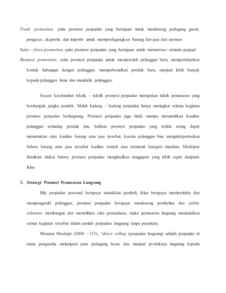 Trade promotion, yaitu promosi penjualan yang bertujuan untuk mendorong pedagang grosir, 
pengecer, eksportir, dan importir untuk memperdagangkan barang dan jasa dari sponsor. 
Sales – force promotion, yaitu promosi penjualan yang bertujuan untuk memotivasi armada penjual. 
Business promotion, yaitu promosi penjualan untuk memperoleh pelanggan baru, mempertahankan 
kontak hubungan dengan pelanggan, memperkenalkan produk baru, menjual lebih banyak 
kepada pelanggan lama dan mendidik pelanggan. 
Secara keseluruhan teknik – teknik promosi penjualan merupakan taktik pemasaran yang 
berdampak jangka pendek. Malah kadang – kadang penjualan hanya meningkat selama kegiatan 
promosi penjualan berlangsung. Promosi penjualan juga tidak mampu meruntuhkan loyalitas 
pelanggan terhadap produk lain, bahkan promosi penjualan yang terlalu sering dapat 
menurunkan citra kualitas barang atau jasa tersebut, karena pelanggan bisa menginterpretasikan 
bahwa barang atau jasa tersebut kualitas rendah atau termasuk kategori murahan. Meskipun 
demikian diakui bahwa promosi penjualan menghasilkan tanggapan yang lebih cepat daripada 
iklan. 
3. Strategi Promosi Pemasaran Langsung 
Bila penjualan personal berupaya mendekati pembeli, iklan berupaya memberitahu dan 
mempengaruhi pelanggan, promosi penjualan berupaya mendorong pembelian dan public 
relations membangun dan memelihara citra perusahaan, maka pemasaran langsung memadatkan 
semua kegiatan tersebut dalam jumlah penjualan langsung tanpa perantara. 
Menurut Moekijat (2000 : 123), “direct selling (penjualan langsung) adalah penjualan di 
mana pengusaha melampaui para pedagang besar dan menjual produknya langsung kepada 
 