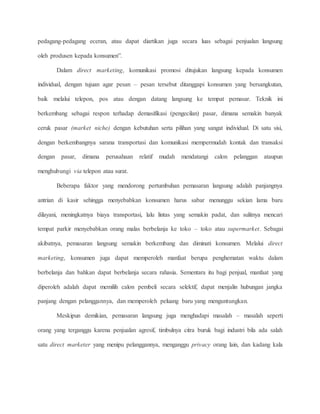 pedagang-pedagang eceran, atau dapat diartikan juga secara luas sebagai penjualan langsung 
oleh produsen kepada konsumen”. 
Dalam direct marketing, komunikasi promosi ditujukan langsung kepada konsumen 
individual, dengan tujuan agar pesan – pesan tersebut ditanggapi konsumen yang bersangkutan, 
baik melalui telepon, pos atau dengan datang langsung ke tempat pemasar. Teknik ini 
berkembang sebagai respon terhadap demasifikasi (pengecilan) pasar, dimana semakin banyak 
ceruk pasar (market niche) dengan kebutuhan serta pilihan yang sangat individual. Di satu sisi, 
dengan berkembangnya sarana transportasi dan komunikasi mempermudah kontak dan transaksi 
dengan pasar, dimana perusahaan relatif mudah mendatangi calon pelanggan ataupun 
menghubungi via telepon atau surat. 
Beberapa faktor yang mendorong pertumbuhan pemasaran langsung adalah panjangnya 
antrian di kasir sehingga menyebabkan konsumen harus sabar menunggu sekian lama baru 
dilayani, meningkatnya biaya transportasi, lalu lintas yang semakin padat, dan sulitnya mencari 
tempat parkir menyebabkan orang malas berbelanja ke toko – toko atau supermarket. Sebagai 
akibatnya, pemasaran langsung semakin berkembang dan diminati konsumen. Melalui direct 
marketing, konsumen juga dapat memperoleh manfaat berupa penghematan waktu dalam 
berbelanja dan bahkan dapat berbelanja secara rahasia. Sementara itu bagi penjual, manfaat yang 
diperoleh adalah dapat memilih calon pembeli secara selektif, dapat menjalin hubungan jangka 
panjang dengan pelanggannya, dan memperoleh peluang baru yang menguntungkan. 
Meskipun demikian, pemasaran langsung juga menghadapi masalah – masalah seperti 
orang yang terganggu karena penjualan agresif, timbulnya citra buruk bagi industri bila ada salah 
satu direct marketer yang menipu pelanggannya, menganggu privacy orang lain, dan kadang kala 
 