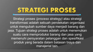 Strategi proses (process strategy) atau strategi
transformasi adalah sebuah pendekatan organisasi
untuk mengubah sumber daya menjadi barang dan
jasa. Tujuan strategi proses adalah untuk menemukan
suatu cara memproduksi barang dan jasa yang
memenuhi persyaratan pelanggan dan spesifikasi
produk yang berada dalam batasan biaya dan
manajerial lain.
 