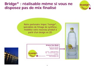 Bridge® : réalisable même si vous ne
disposez pas de mix finalisé



          Notre partenaire Impec Toonga®,
          spécialiste de l’image de synthèse,
          modélise votre nouveau produit à
               partir d’un design en 2D.




                                  Ariane Van Beek
                                        Directrice études
                                          Research director

                               5 rue Foy - 33000 Bordeaux
                                 Tél. : 33 (0)5 56 00 11 97
                                                    e-mail :
                                   avanbeek@strategir.com
                                         www.strategir.com




                                   12
 