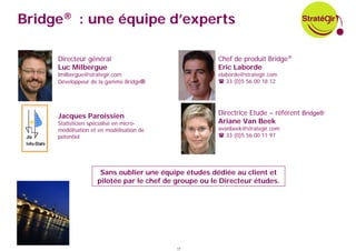 Bridge® : une équipe d’experts

     Directeur général                                 Chef de produit Bridge®
     Luc Milbergue                                     Eric Laborde
     lmilbergue@strategir.com                          elaborde@strategir.com
     Développeur de la gamme Bridge®                      33 (0)5 56 00 18 12




     Jacques Paroissien                                Directrice Etude – référent Bridge®
     Statisticien spécialisé en micro-                 Ariane Van Beek
     modélisation et en modélisation de                avanbeek@strategir.com
     potentiel                                            33 (0)5 56 00 11 97




                     Sans oublier une équipe études dédiée au client et
                    pilotée par le chef de groupe ou le Directeur études.




                                           17
 
