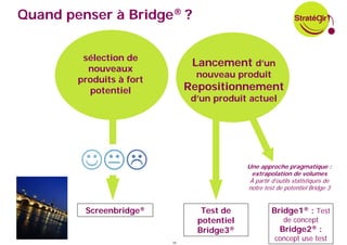 Quand penser à Bridge® ?


         sélection de
                                Lancement d’un
          nouveaux
                                 nouveau produit
        produits à fort
          potentiel            Repositionnement
                                d’un produit actuel




                                             Une approche pragmatique :
                                               extrapolation de volumes
                                              À partir d’outils statistiques de
                                             notre test de potentiel Bridge 3


         Screenbridge®            Test de             Bridge1® : Test
                                 potentiel                 de concept
                                 Bridge3®                 Bridge2® :
                          19
                                                        concept use test
 