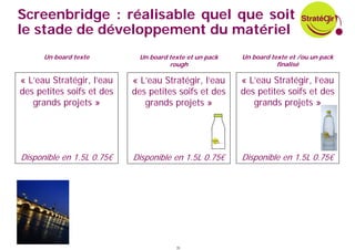 Screenbridge : réalisable quel que soit
le stade de développement du matériel
      Un board texte        Un board texte et un pack   Un board texte et /ou un pack
                                     rough                         finalisé

« L’eau Stratégir, l’eau   « L’eau Stratégir, l’eau     « L’eau Stratégir, l’eau
des petites soifs et des   des petites soifs et des     des petites soifs et des
   grands projets »           grands projets »             grands projets »




Disponible en 1.5L 0.75€   Disponible en 1.5L 0.75€     Disponible en 1.5L 0.75€




                                       35
 