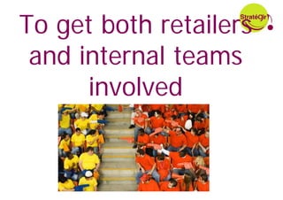 To get both retailers
 and internal teams
      involved
 