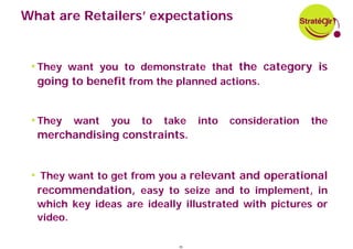 What are Retailers’ expectations


 • They want you to demonstrate that the category is
  going to benefit from the planned actions.


 • They want you to take into consideration the
  merchandising constraints.


 • They want to get from you a relevant and operational
  recommendation, easy to seize and to implement, in
  which key ideas are ideally illustrated with pictures or
  video.

                             35
 