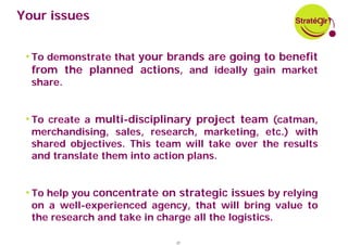 Your issues


 • To demonstrate that your brands are going to benefit
  from the planned actions, and ideally gain market
  share.


 • To create a multi-disciplinary project team (catman,
  merchandising, sales, research, marketing, etc.) with
  shared objectives. This team will take over the results
  and translate them into action plans.


 • To help you concentrate on strategic issues by relying
  on a well-experienced agency, that will bring value to
  the research and take in charge all the logistics.

                             37
 