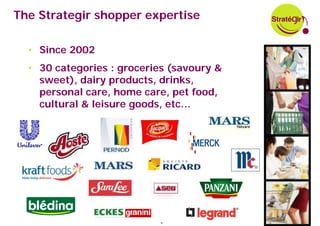 The Strategir shopper expertise

  • Since 2002
  • 30 categories : groceries (savoury &
    sweet), dairy products, drinks,
    personal care, home care, pet food,
    cultural & leisure goods, etc…




                            9
 