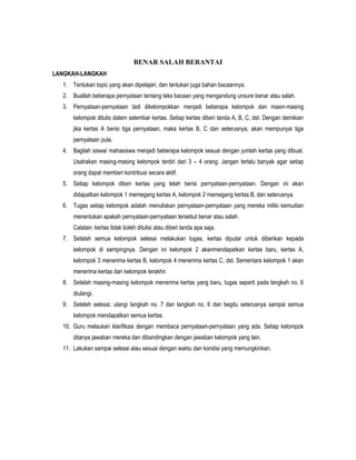 BENAR SALAH BERANTAI
LANGKAH-LANGKAH
1. Tentukan topic yang akan dipelajari, dan tentukan juga bahan bacaannya.
2. Buatlah beberapa pernyataan tentang teks bacaan yang mengandung unsure benar atau salah.
3. Pernyataan-pernyataan tadi dikelompokkan menjadi beberapa kelompok dan masin-masing
kelompok ditulis dalam selembar kertas. Setiap kertas diberi tanda A, B, C, dst. Dengan demikian
jika kertas A berisi tiga pernyataan, maka kertas B, C dan seterusnya, akan mempunyai tiga
pernyataan pula.
4. Bagilah siswa/ mahasiswa menjadi beberapa kelompok sesuai dengan jumlah kertas yang dibuat.
Usahakan masing-masing kelompok terdiri dari 3 – 4 orang. Jangan terlalu banyak agar setiap
orang dapat memberi kontribusi secara aktif.
5. Setiap kelompok diberi kertas yang telah berisi pernyataan-pernyataan. Dengan ini akan
didapatkan kelompok 1 memegang kertas A, kelompok 2 memegang kertas B, dan seterusnya.
6. Tugas setiap kelompok adalah menuliskan pernyataan-pernyataan yang mereka miliki kemudian
menentukan apakah pernyataan-pernyataan tersebut benar atau salah.
Catatan: kertas tidak boleh ditulisi atau diberi tanda apa saja.
7. Setelah semua kelompok selesai melakukan tugas, kertas diputar untuk diberikan kepada
kelompok di sampingnya. Dengan ini kelompok 2 akanmendapatkan kertas baru, kertas A,
kelompok 3 menerima kertas B, kelompok 4 menerima kertas C, dst. Sementara kelompok 1 akan
menerima kertas dari kelompok terakhir.
8. Setelah masing-masing kelompok menerima kertas yang baru, tugas seperti pada langkah no. 6
diulangi.
9. Seteleh selesai, ulangi langkah no. 7 dan langkah no. 6 dan begitu seterusnya sampai semua
kelompok mendapatkan semua kertas.
10. Guru melaukan klarifikasi dengan membaca pernyataan-pernyataan yang ada. Setiap kelompok
ditanya jawaban mereka dan dibandingkan dengan jawaban kelompok yang lain.
11. Lakukan sampai selesai atau sesuai dengan waktu dan kondisi yang memungkinkan.
 