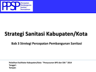 Bab 3 Stretegi Percepatan Pembangunan Sanitasi
Strategi Sanitasi Kabupaten/Kota
Pelatihan Fasilitator Kabupaten/Kota “Penyusunan BPS dan SSK ” 2014
Tanggal :
Tempat:
 