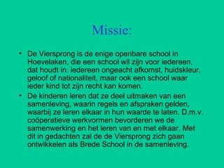Missie:
• De Viersprong is de enige openbare school in
Hoevelaken, die een school wil zijn voor iedereen,
dat houdt in: ie...