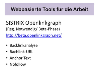 Webbasierte Tools für die Arbeit

SISTRIX Openlinkgraph
(Reg. Notwendig/ Beta-Phase)
http://beta.openlinkgraph.net/

•   Backlinkanalyse
•   Bachlink-URL
•   Anchor Text
•   Nofollow
 