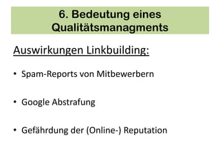 6. Bedeutung eines
         Qualitätsmanagments

Auswirkungen Linkbuilding:
• Spam-Reports von Mitbewerbern

• Google Abstrafung

• Gefährdung der (Online-) Reputation
 