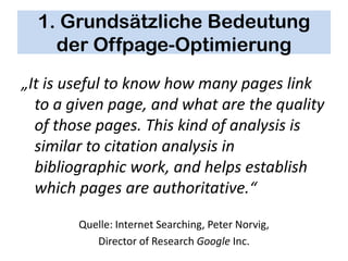 1. Grundsätzliche Bedeutung
    der Offpage-Optimierung
„It is useful to know how many pages link
  to a given page, and what are the quality
  of those pages. This kind of analysis is
  similar to citation analysis in
  bibliographic work, and helps establish
  which pages are authoritative.“

        Quelle: Internet Searching, Peter Norvig,
           Director of Research Google Inc.
 