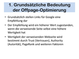 1. Grundsätzliche Bedeutung
    der Offpage-Optimierung
• Grundsätzlich stellen Links für Google eine
  Empfehlung dar
• Der Empfehlung wird ein höherer Wert zugestanden,
  wenn die verweisende Seite selbst eine höhere
  Wertigkeit hat
• Wertigkeit der verweisenden Webseite wird
  bestimmt durch Trust (Vertrauen), Authority
  (Autorität), PageRank und weiteren Faktoren
 