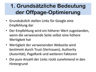1. Grundsätzliche Bedeutung
    der Offpage-Optimierung
• Grundsätzlich stellen Links für Google eine
  Empfehlung dar
• Der Empfehlung wird ein höherer Wert zugestanden,
  wenn die verweisende Seite selbst eine höhere
  Wertigkeit hat
• Wertigkeit der verweisenden Webseite wird
  bestimmt durch Trust (Vertrauen), Authority
  (Autorität), PageRank und weiteren Faktoren
• Die pure Anzahl der Links rückt zunehmend in den
  Hintergrund
 