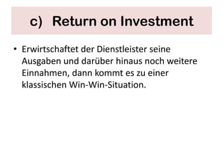 c) Return on Investment
• Erwirtschaftet der Dienstleister seine
  Ausgaben und darüber hinaus noch weitere
  Einnahmen, dann kommt es zu einer
  klassischen Win-Win-Situation.
 