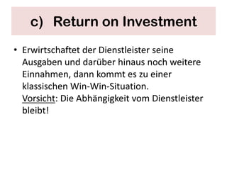 c) Return on Investment
• Erwirtschaftet der Dienstleister seine
  Ausgaben und darüber hinaus noch weitere
  Einnahmen, dann kommt es zu einer
  klassischen Win-Win-Situation.
  Vorsicht: Die Abhängigkeit vom Dienstleister
  bleibt!
 