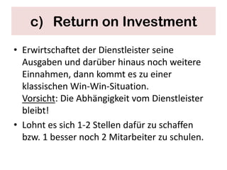 c) Return on Investment
• Erwirtschaftet der Dienstleister seine
  Ausgaben und darüber hinaus noch weitere
  Einnahmen, dann kommt es zu einer
  klassischen Win-Win-Situation.
  Vorsicht: Die Abhängigkeit vom Dienstleister
  bleibt!
• Lohnt es sich 1-2 Stellen dafür zu schaffen
  bzw. 1 besser noch 2 Mitarbeiter zu schulen.
 