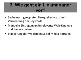 3. Wie geht ein Linkmanager
               vor?
• Suche nach geeigneten Linkquellen u.a. durch
  Verwendung der Keywords
• Manuelle Eintragungen in relevante Web-Kataloge
  und -Verzeichnisse
• Etablierung der Website in Social-Media-Portalen
 