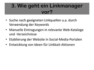 3. Wie geht ein Linkmanager
               vor?
• Suche nach geeigneten Linkquellen u.a. durch
  Verwendung der Keywords
• Manuelle Eintragungen in relevante Web-Kataloge
  und -Verzeichnisse
• Etablierung der Website in Social-Media-Portalen
• Entwicklung von Ideen für Linkbait-Aktionen
 