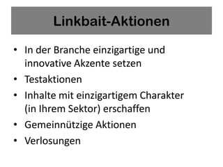 Linkbait-Aktionen

• In der Branche einzigartige und
  innovative Akzente setzen
• Testaktionen
• Inhalte mit einzigartigem Charakter
  (in Ihrem Sektor) erschaffen
• Gemeinnützige Aktionen
• Verlosungen
 