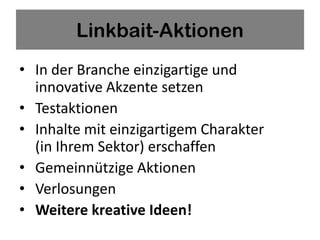 Linkbait-Aktionen
• In der Branche einzigartige und
  innovative Akzente setzen
• Testaktionen
• Inhalte mit einzigartigem Charakter
  (in Ihrem Sektor) erschaffen
• Gemeinnützige Aktionen
• Verlosungen
• Weitere kreative Ideen!
 
