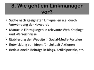 3. Wie geht ein Linkmanager
               vor?
• Suche nach geeigneten Linkquellen u.a. durch
  Verwendung der Keywords
• Manuelle Eintragungen in relevante Web-Kataloge
  und -Verzeichnisse
• Etablierung der Website in Social-Media-Portalen
• Entwicklung von Ideen für Linkbait-Aktionen
• Redaktionelle Beiträge in Blogs, Artikelportale, etc.
 