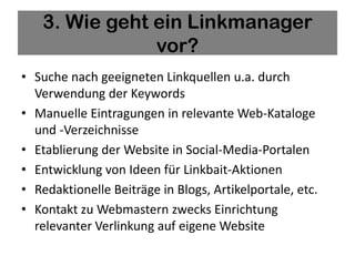 3. Wie geht ein Linkmanager
               vor?
• Suche nach geeigneten Linkquellen u.a. durch
  Verwendung der Keywords
• Manuelle Eintragungen in relevante Web-Kataloge
  und -Verzeichnisse
• Etablierung der Website in Social-Media-Portalen
• Entwicklung von Ideen für Linkbait-Aktionen
• Redaktionelle Beiträge in Blogs, Artikelportale, etc.
• Kontakt zu Webmastern zwecks Einrichtung
  relevanter Verlinkung auf eigene Website
 