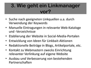 3. Wie geht ein Linkmanager
               vor?
• Suche nach geeigneten Linkquellen u.a. durch
  Verwendung der Keywords
• Manuelle Eintragungen in relevante Web-Kataloge
  und -Verzeichnisse
• Etablierung der Website in Social-Media-Portalen
• Entwicklung von Ideen für Linkbait-Aktionen
• Redaktionelle Beiträge in Blogs, Artikelportale, etc.
• Kontakt zu Webmastern zwecks Einrichtung
  relevanter Verlinkung auf eigene Website
• Ausbau und Verbesserung von bestehenden
  Partnerschaften
 