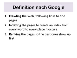 Definition nach Google
1. Crawling the Web, following links to find
   pages
2. Indexing the pages to create an index from
   every word to every place it occurs
3. Ranking the pages so the best ones show up
   first
 