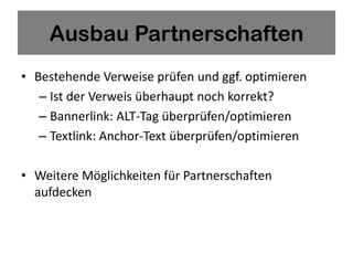 Ausbau Partnerschaften
• Bestehende Verweise prüfen und ggf. optimieren
   – Ist der Verweis überhaupt noch korrekt?
   – Bannerlink: ALT-Tag überprüfen/optimieren
   – Textlink: Anchor-Text überprüfen/optimieren

• Weitere Möglichkeiten für Partnerschaften
  aufdecken
 
