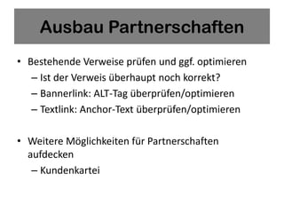 Ausbau Partnerschaften
• Bestehende Verweise prüfen und ggf. optimieren
   – Ist der Verweis überhaupt noch korrekt?
   – Bannerlink: ALT-Tag überprüfen/optimieren
   – Textlink: Anchor-Text überprüfen/optimieren

• Weitere Möglichkeiten für Partnerschaften
  aufdecken
   – Kundenkartei
 