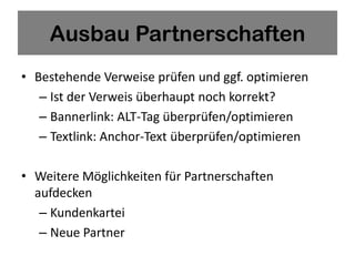 Ausbau Partnerschaften
• Bestehende Verweise prüfen und ggf. optimieren
   – Ist der Verweis überhaupt noch korrekt?
   – Bannerlink: ALT-Tag überprüfen/optimieren
   – Textlink: Anchor-Text überprüfen/optimieren

• Weitere Möglichkeiten für Partnerschaften
  aufdecken
   – Kundenkartei
   – Neue Partner
 