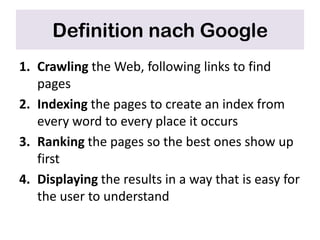 Definition nach Google
1. Crawling the Web, following links to find
   pages
2. Indexing the pages to create an index from
   every word to every place it occurs
3. Ranking the pages so the best ones show up
   first
4. Displaying the results in a way that is easy for
   the user to understand
 