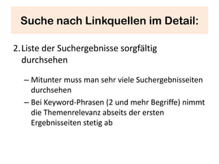 Suche nach Linkquellen im Detail:

2.Liste der Suchergebnisse sorgfältig
  durchsehen

  – Mitunter muss man sehr viele Suchergebnisseiten
    durchsehen
  – Bei Keyword-Phrasen (2 und mehr Begriffe) nimmt
    die Themenrelevanz abseits der ersten
    Ergebnisseiten stetig ab
 
