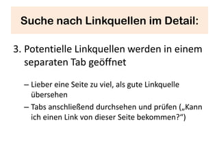 Suche nach Linkquellen im Detail:

3. Potentielle Linkquellen werden in einem
   separaten Tab geöffnet
  – Lieber eine Seite zu viel, als gute Linkquelle
    übersehen
  – Tabs anschließend durchsehen und prüfen („Kann
    ich einen Link von dieser Seite bekommen?“)
 