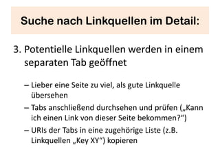 Suche nach Linkquellen im Detail:

3. Potentielle Linkquellen werden in einem
   separaten Tab geöffnet
  – Lieber eine Seite zu viel, als gute Linkquelle
    übersehen
  – Tabs anschließend durchsehen und prüfen („Kann
    ich einen Link von dieser Seite bekommen?“)
  – URIs der Tabs in eine zugehörige Liste (z.B.
    Linkquellen „Key XY“) kopieren
 