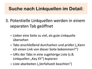 Suche nach Linkquellen im Detail:

3. Potentielle Linkquellen werden in einem
   separaten Tab geöffnet
  – Lieber eine Seite zu viel, als gute Linkquelle
    übersehen
  – Tabs anschließend durchsehen und prüfen („Kann
    ich einen Link von dieser Seite bekommen?“)
  – URIs der Tabs in eine zugehörige Liste (z.B.
    Linkquellen „Key XY“) kopieren
  – Liste abarbeiten („Verfallszeit beachten“)
 