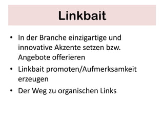 Linkbait
• In der Branche einzigartige und
  innovative Akzente setzen bzw.
  Angebote offerieren
• Linkbait promoten/Aufmerksamkeit
  erzeugen
• Der Weg zu organischen Links
 