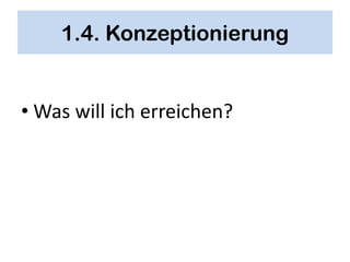 1.4. Konzeptionierung


• Was will ich erreichen?
 