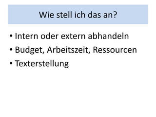 Wie stell ich das an?

• Intern oder extern abhandeln
• Budget, Arbeitszeit, Ressourcen
• Texterstellung
 