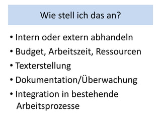 Wie stell ich das an?

• Intern oder extern abhandeln
• Budget, Arbeitszeit, Ressourcen
• Texterstellung
• Dokumentation/Überwachung
• Integration in bestehende
  Arbeitsprozesse
 