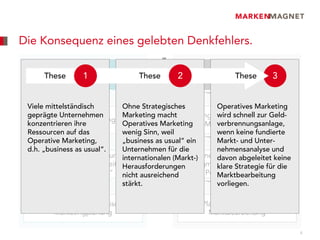 Die Konsequenz eines gelebten Denkfehlers.
Ein häufiger Denkfehler: Wir haben EIN Marketing.

  Operatives1Marketing
    These
                                       ≠
                                    These       Strategisches Marketing
                                                2          These  3


 Viele mittelständisch         Ohne Strategisches            Operatives Marketing
 geprägte Unternehmen          Marketing macht        Langfristigeschnell zur Geld-
                                                             wird Planung aller
     Taktische Entscheidungen
 konzentrieren ihre            Operatives Marketing          verbrennungsanlage,
                                                        Marketingaktivitäten
 Ressourcen auf das            wenig Sinn, weil              wenn keine fundierte
 Operative Marketing,          „business as usual“ ein       Markt- und Unter-
 d.h. „business as usual“.     Unternehmen für die           nehmensanalyse und
    Entscheidungen/Handlungen                        Kernelemente abgeleitet keine
                               internationalen (Markt-)      davon der Planung:
  betreffen einen kurzen Zeitraum,
                               Herausforderungen Segmentierung, Targeting,
                                                             klare Strategie für die
         = „Tagesgeschäft“ nicht ausreichend             Positionierung (STP)
                                                             Marktbearbeitung
                               stärkt.                       vorliegen.

   Umsetzung der Strategischen                     Ziel-Planung der Strategischen
       Marketingplanung                                   Marktbearbeitung

                                                                                       4
 