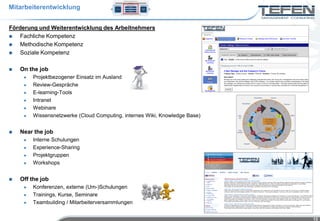 Mitarbeiterentwicklung


Förderung und Weiterentwicklung des Arbeitnehmers
   Fachliche Kompetenz
   Methodische Kompetenz
   Soziale Kompetenz

   On the job
        Projektbezogener Einsatz im Ausland
        Review-Gespräche
        E-learning-Tools
        Intranet
        Webinare
        Wissensnetzwerke (Cloud Computing, internes Wiki, Knowledge Base)


   Near the job
        Interne Schulungen
        Experience-Sharing
        Projektgruppen
        Workshops


   Off the job
        Konferenzen, externe (Um-)Schulungen
        Trainings, Kurse, Seminare
        Teambuilding / Mitarbeiterversammlungen


                                                                             13
 