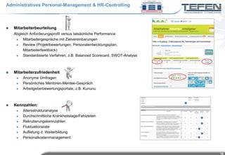 Administratives Personal-Management & HR-Controlling



   Mitarbeiterbeurteilung
    Abgleich Anforderungsprofil versus tatsächliche Performance
        Mitarbeitergespräche mit Zielvereinbarungen
        Review (Projektbewertungen, Personalentwicklungsplan,
         Mitarbeiterfeedback)
        Standardisierte Verfahren, z.B. Balanced Scorecard, SWOT-Analyse



   Mitarbeiterzufriedenheit
        Anonyme Umfragen
        Persönliches Mentoren-Mentee-Gespräch
        Arbeitgeberbewertungsportale, z.B. Kununu



   Kennzahlen:
        Altersstrukturanalyse
        Durchschnittliche Krankheitstage/Fehlzeiten
        Rekrutierungskennzahlen
        Fluktuationsrate
        Auflistung d. Weiterbildung
        Personalkostenmanagement



                                                                            16
 